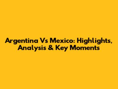 Argentina Vs Mexico: Highlights, Analysis & Key Moments