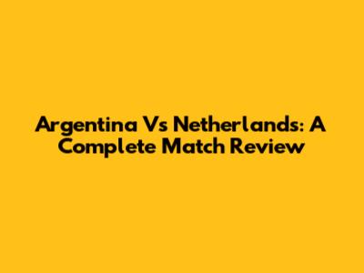 Argentina Vs Netherlands: A Complete Match Review