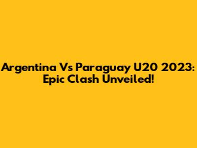 Argentina Vs Paraguay U20 2023: Epic Clash Unveiled!