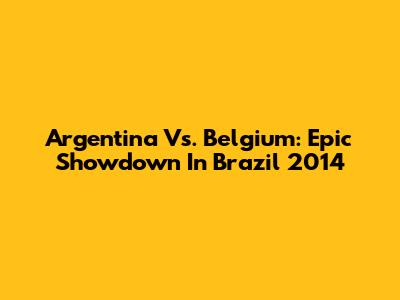 Argentina Vs. Belgium: Epic Showdown In Brazil 2014
