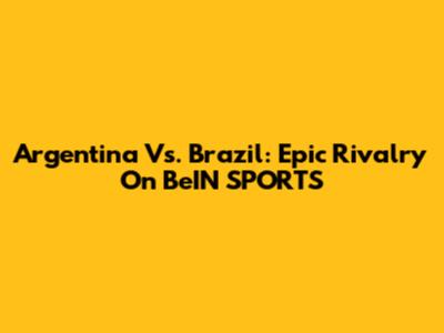 Argentina Vs. Brazil: Epic Rivalry On BeIN SPORTS