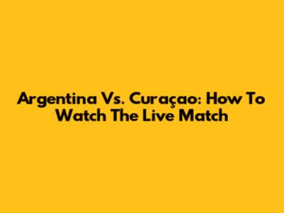Argentina Vs. Curaçao: How To Watch The Live Match