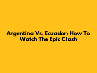 Argentina Vs. Ecuador: How To Watch The Epic Clash