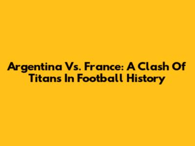 Argentina Vs. France: A Clash Of Titans In Football History