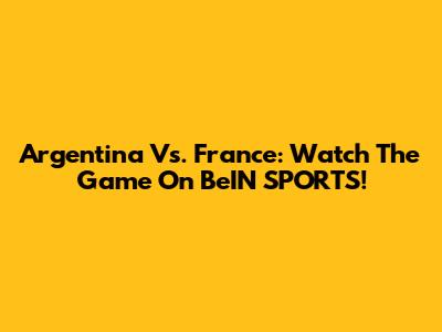 Argentina Vs. France: Watch The Game On BeIN SPORTS!