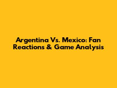 Argentina Vs. Mexico: Fan Reactions & Game Analysis