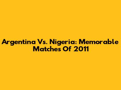 Argentina Vs. Nigeria: Memorable Matches Of 2011