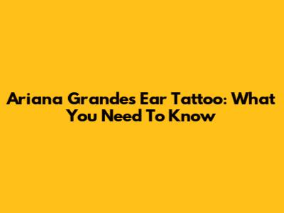 Ariana Grande's Ear Tattoo: What You Need To Know