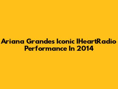 Ariana Grande's Iconic IHeartRadio Performance In 2014