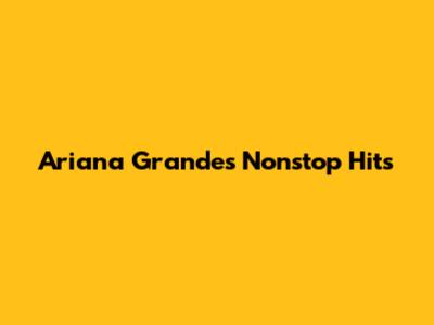 Ariana Grande's Nonstop Hits