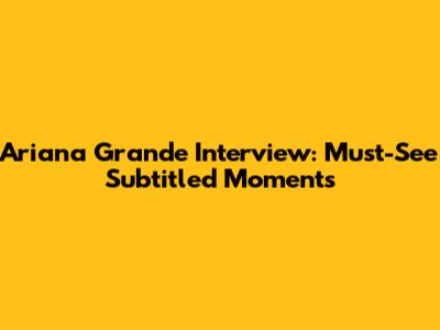 Ariana Grande Interview: Must-See Subtitled Moments