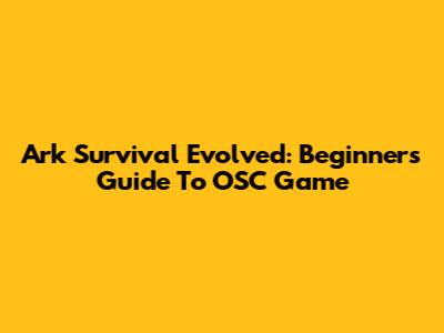 Ark Survival Evolved: Beginner's Guide To OSC Game