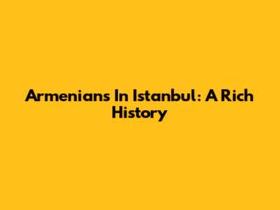 Armenians In Istanbul: A Rich History
