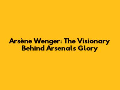 Arsène Wenger: The Visionary Behind Arsenal's Glory