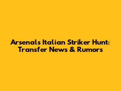 Arsenal's Italian Striker Hunt: Transfer News & Rumors
