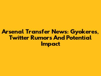 Arsenal Transfer News: Gyokeres, Twitter Rumors And Potential Impact