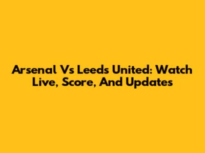 Arsenal Vs Leeds United: Watch Live, Score, And Updates