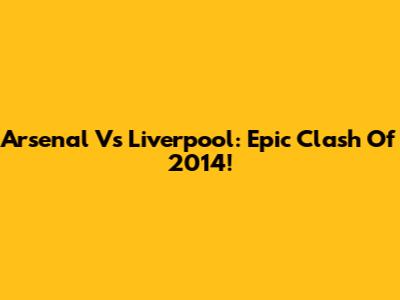 Arsenal Vs Liverpool: Epic Clash Of 2014!