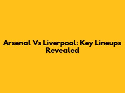 Arsenal Vs Liverpool: Key Lineups Revealed