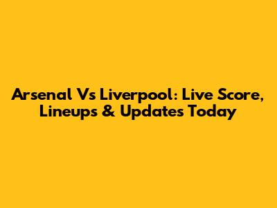 Arsenal Vs Liverpool: Live Score, Lineups & Updates Today