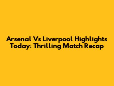 Arsenal Vs Liverpool Highlights Today: Thrilling Match Recap