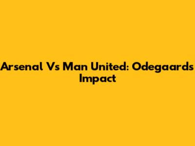 Arsenal Vs Man United: Odegaard's Impact