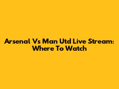 Arsenal Vs Man Utd Live Stream: Where To Watch