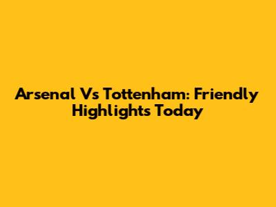 Arsenal Vs Tottenham: Friendly Highlights Today
