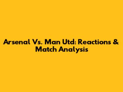 Arsenal Vs. Man Utd: Reactions & Match Analysis