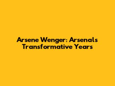 Arsene Wenger: Arsenal's Transformative Years