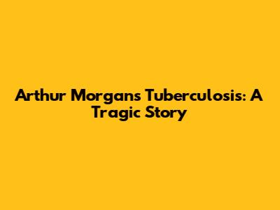 Arthur Morgan's Tuberculosis: A Tragic Story