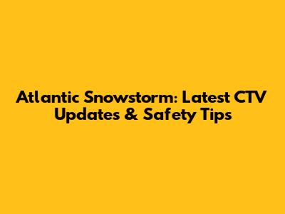 Atlantic Snowstorm: Latest CTV Updates & Safety Tips