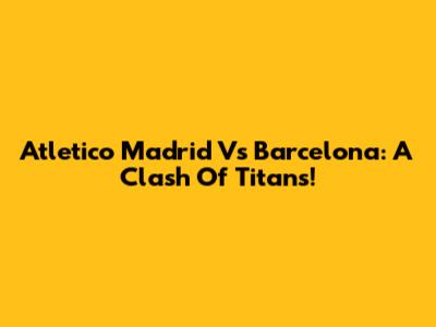 Atletico Madrid Vs Barcelona: A Clash Of Titans!