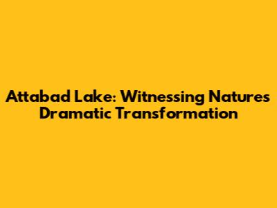 Attabad Lake: Witnessing Nature's Dramatic Transformation