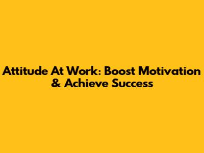 Attitude At Work: Boost Motivation & Achieve Success
