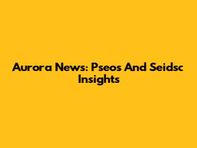 Aurora News: Pseos And Seidsc Insights