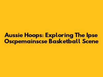 Aussie Hoops: Exploring The Ipse Oscpemainscse Basketball Scene