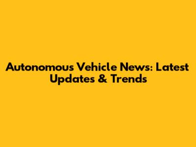 Autonomous Vehicle News: Latest Updates & Trends