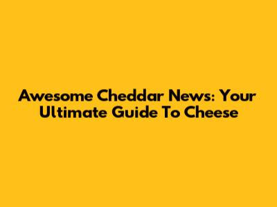 Awesome Cheddar News: Your Ultimate Guide To Cheese