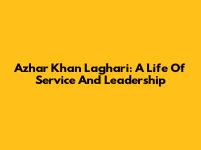 Azhar Khan Laghari: A Life Of Service And Leadership