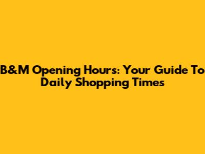 B&M Opening Hours: Your Guide To Daily Shopping Times