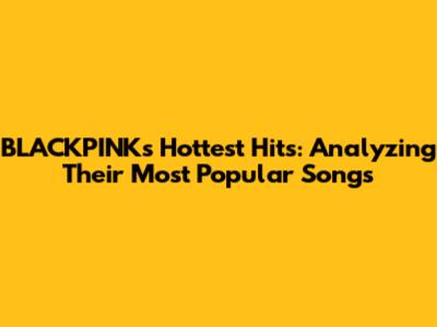 BLACKPINK's Hottest Hits: Analyzing Their Most Popular Songs