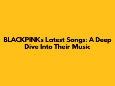 BLACKPINK's Latest Songs: A Deep Dive Into Their Music