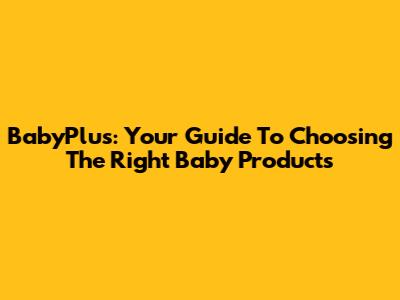 BabyPlus: Your Guide To Choosing The Right Baby Products