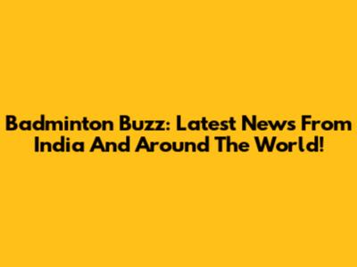 Badminton Buzz: Latest News From India And Around The World!