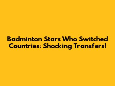 Badminton Stars Who Switched Countries: Shocking Transfers!