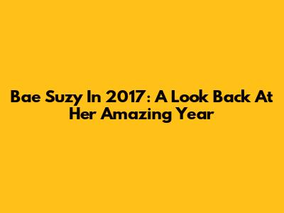 Bae Suzy In 2017: A Look Back At Her Amazing Year