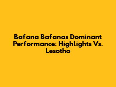 Bafana Bafana's Dominant Performance: Highlights Vs. Lesotho