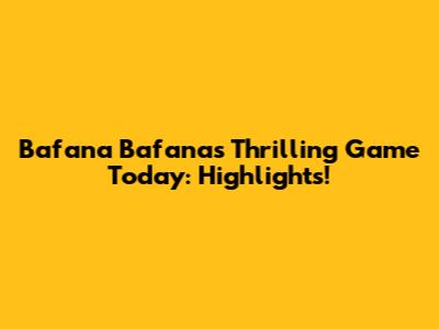Bafana Bafana's Thrilling Game Today: Highlights!