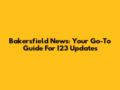 Bakersfield News: Your Go-To Guide For I23 Updates